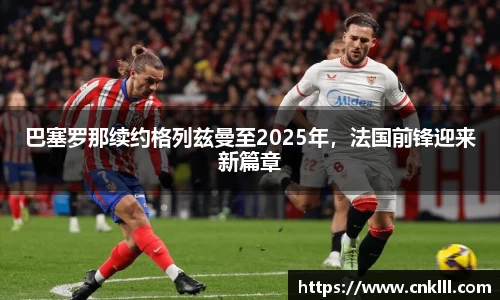 巴塞罗那续约格列兹曼至2025年，法国前锋迎来新篇章